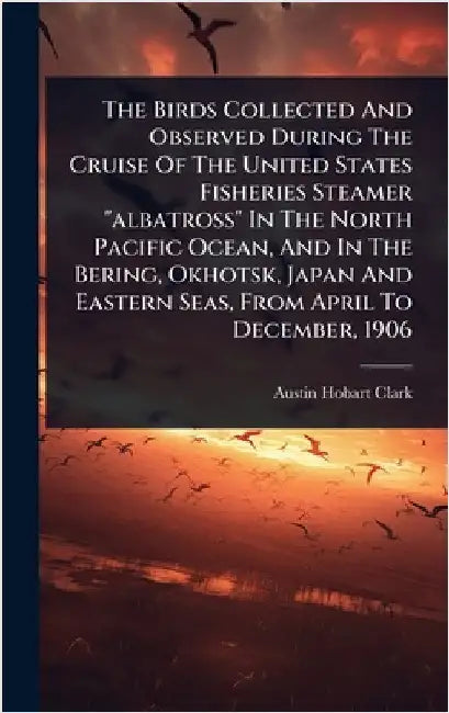 The Birds Collected And Observed During The Cruise Of The United States Fisheries Steamer "albatross" In The North Pacific Ocean, And In The Bering, O by Clark, Austin Hobart