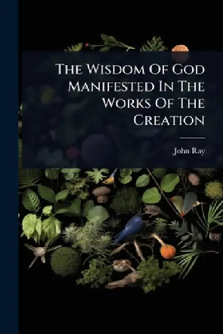 The Wisdom Of God Manifested In The Works Of The Creation by John Ray