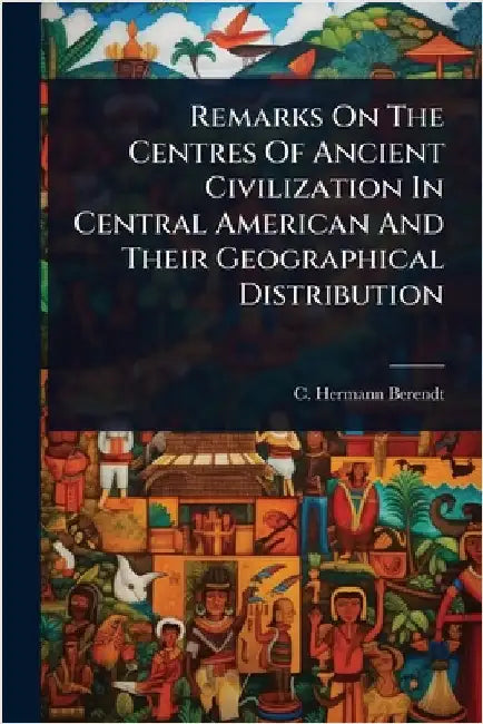 Remarks On The Centres Of Ancient Civilization In Central American And Their Geographical Distribution by Berendt, C. Hermann