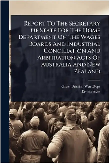 Report To The Secretary Of State For The Home Department On The Wages Boards And Industrial Conciliation And Arbitration Acts Of Australia And New Zea by Great Britain War Dept