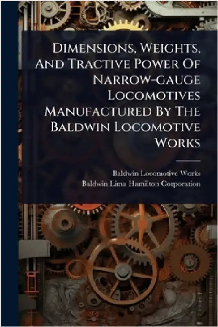 Dimensions, Weights, And Tractive Power Of Narrow-gauge Locomotives Manufactured By The Baldwin Locomotive Works by Works, Baldwin Locomotive