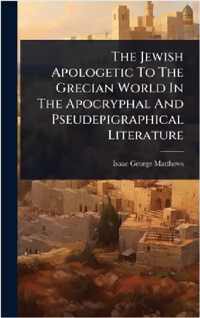 The Jewish Apologetic To The Grecian World In The Apocryphal And Pseudepigraphical Literature by Matthews, Isaac George