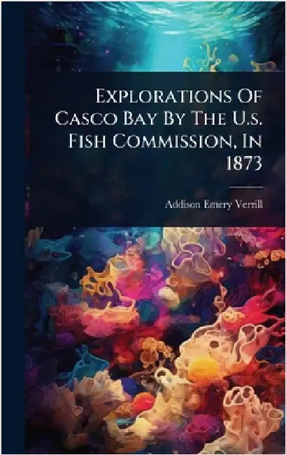 Explorations Of Casco Bay By The U.s. Fish Commission, In 1873 by Verrill, Addison Emery