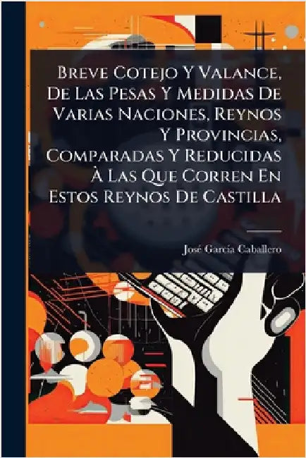 Breve Cotejo Y Valance, De Las Pesas Y Medidas De Varias Naciones, Reynos Y Provincias, Comparadas Y Reducidas Ã Las Que Corren En Estos Reynos by Caballero, Josã(c) Garcã-A