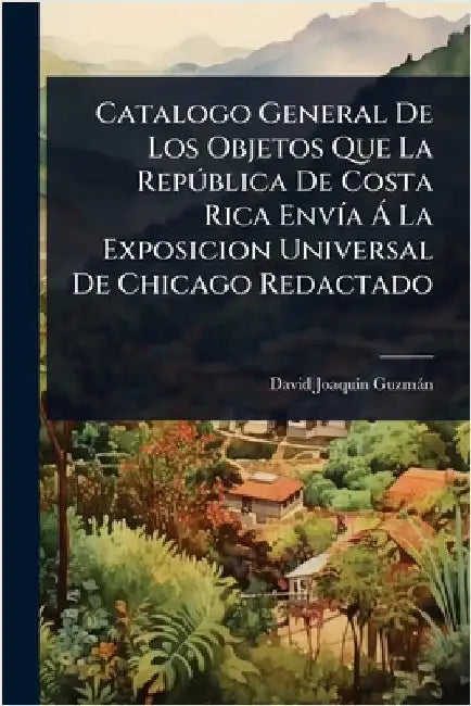 Catalogo General De Los Objetos Que La RepÃ°blica De Costa Rica EnvÃ-a Ã La Exposicion Universal De Chicago Redactado by Guzmàn, David Joaquã-N