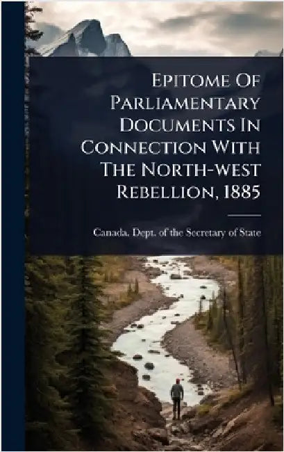 Epitome Of Parliamentary Documents In Connection With The North-west Rebellion, 1885 by Canada Dept of the Secretary of State