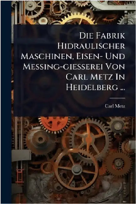 Die Fabrik Hidraulischer Maschinen, Eisen- Und Messing-giesserei Von Carl Metz In Heidelberg ... by Metz, Carl