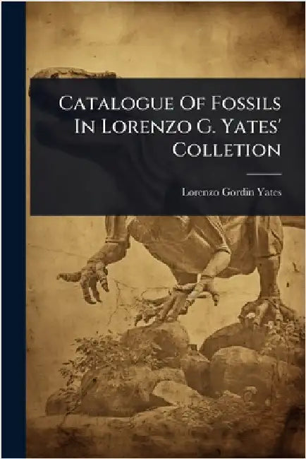 Catalogue Of Fossils In Lorenzo G. Yates' Colletion by Yates, Lorenzo Gordin
