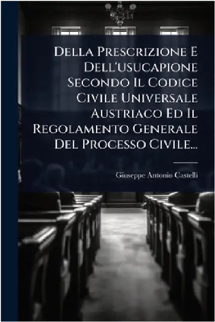 Della Prescrizione E Dell'usucapione Secondo Il Codice Civile Universale Austriaco Ed Il Regolamento Generale Del Processo Civile... by Castelli, Giuseppe-Antonio
