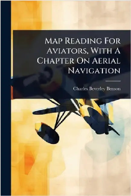 Map Reading For Aviators, With A Chapter On Aerial Navigation by Benson, Charles Beverley