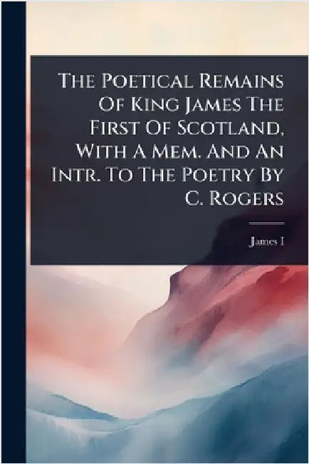 The Poetical Remains Of King James The First Of Scotland, With A Mem. And An Intr. To The Poetry By C. Rogers by James I (King of Scotland )
