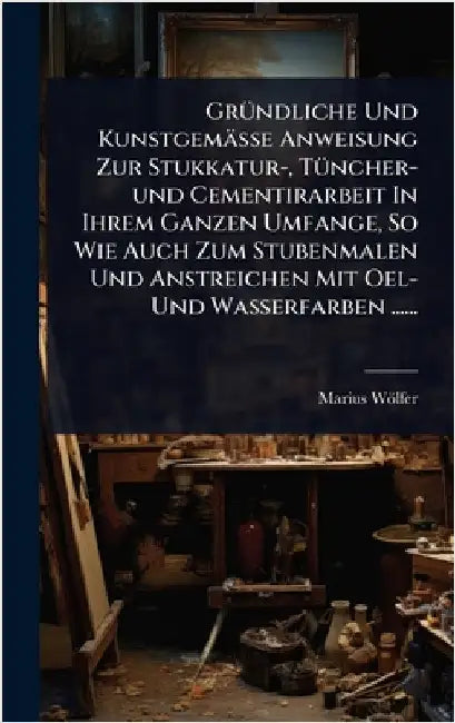 GrÃ1/4ndliche Und Kunstgemässe Anweisung Zur Stukkatur-, TÃ1/4ncher-und Cementirarbeit In Ihrem Ganzen Umfange, So Wie Auch Zum Stubenmalen Und Anstre by Wölfer, Marius