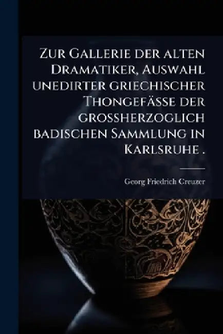 Zur Gallerie der alten Dramatiker, Auswahl unedirter griechischer Thongefässe der grossherzoglich badischen Sammlung in Karlsruhe . by Georg Friedrich Creuzer