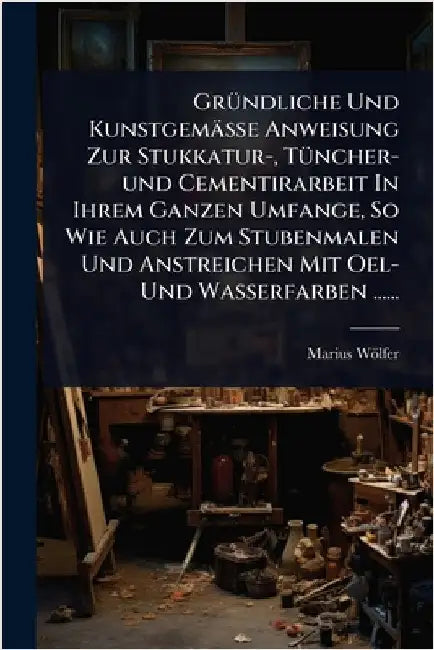 GrÃ1/4ndliche Und Kunstgemässe Anweisung Zur Stukkatur-, TÃ1/4ncher-und Cementirarbeit In Ihrem Ganzen Umfange, So Wie Auch Zum Stubenmalen Und Anstre by Wölfer, Marius