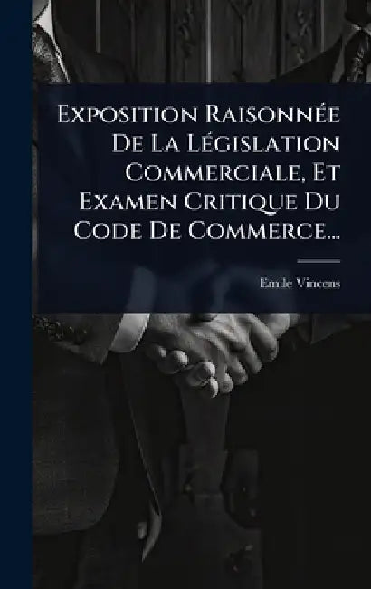 Exposition RaisonnÃ(c)e De La LÃ(c)gislation Commerciale, Et Examen Critique Du Code De Commerce... by Emile Vincens