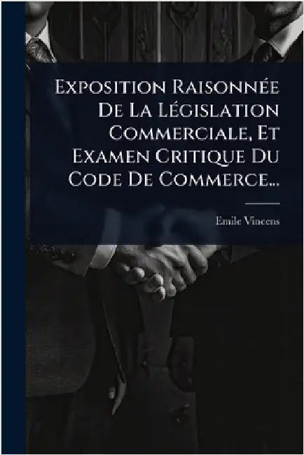 Exposition RaisonnÃ(c)e De La LÃ(c)gislation Commerciale, Et Examen Critique Du Code De Commerce... by Vincens, Emile