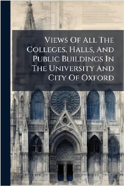 Views Of All The Colleges, Halls, And Public Buildings In The University And City Of Oxford by Anonymous