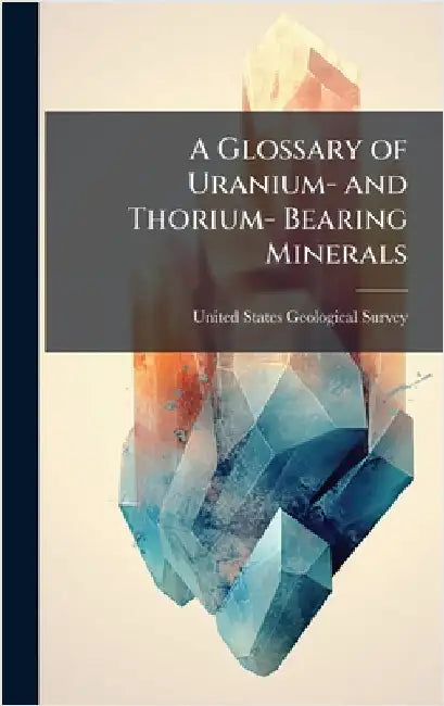 A Glossary of Uranium- and Thorium- Bearing Minerals by United States Geological Survey (Usgs)