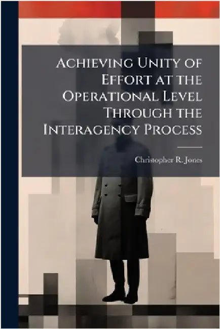 Achieving Unity of Effort at the Operational Level Through the Interagency Process by Jones, Christopher R.