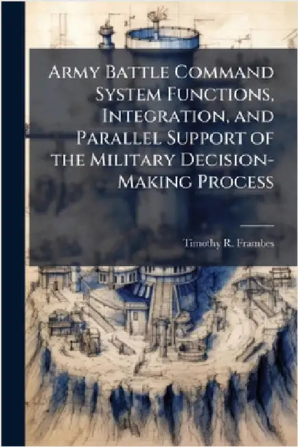 Army Battle Command System Functions, Integration, and Parallel Support of the Military Decision-Making Process by Frambes, Timothy R.