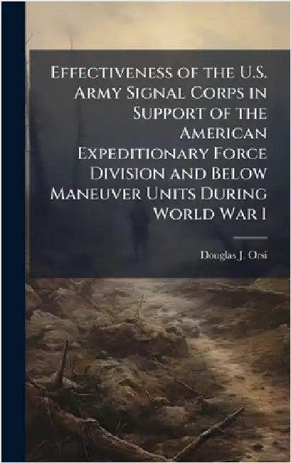 Effectiveness of the U.S. Army Signal Corps in Support of the American Expeditionary Force Division and Below Maneuver Units During World War I by Orsi, Douglas J.