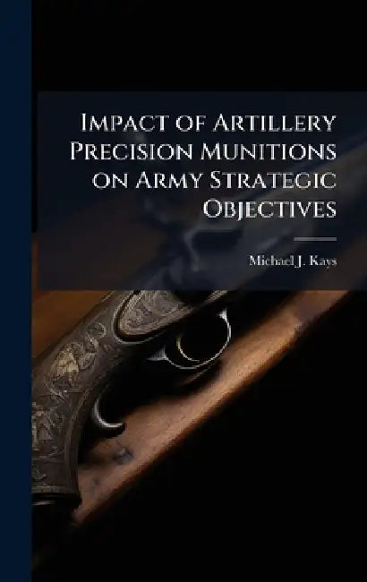 Impact of Artillery Precision Munitions on Army Strategic Objectives by Michael J. Kays