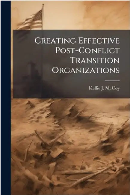 Creating Effective Post-Conflict Transition Organizations by McCoy, Kellie J.