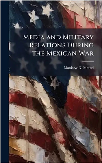 Media and Military Relations During the Mexican War by Metzel, Matthew N.