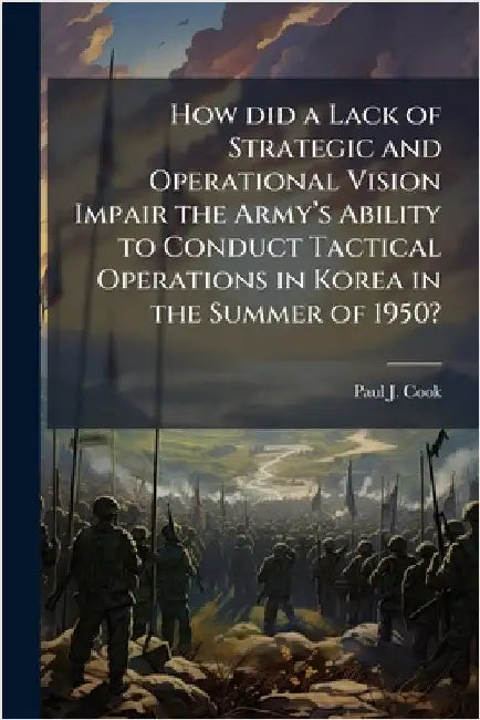 How did a Lack of Strategic and Operational Vision Impair the Armyâ(TM)s Ability to Conduct Tactical Operations in Korea in the Summer of 1950? by Cook, Paul J.