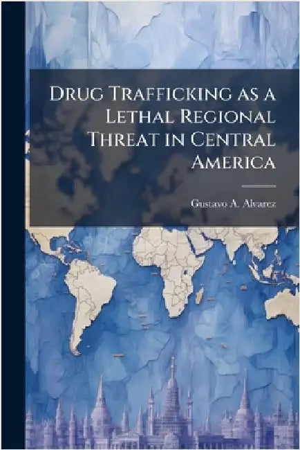 Drug Trafficking as a Lethal Regional Threat in Central America by Alvarez, Gustavo A.