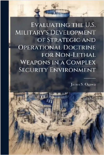 Evaluating the U.S. Military's Development of Strategic and Operational Doctrine for Non-Lethal Weapons in a Complex Security Environment by Ogawa, James S.
