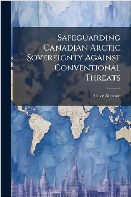 Safeguarding Canadian Arctic Sovereignty Against Conventional Threats by Abboud, Dave