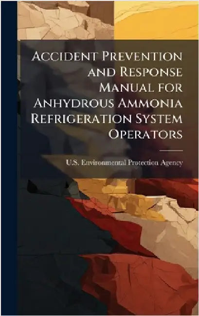 Accident Prevention and Response Manual for Anhydrous Ammonia Refrigeration System Operators by U S Environmental Protection Agency
