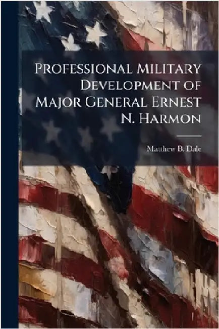 Professional Military Development of Major General Ernest N. Harmon by Dale, Matthew B.