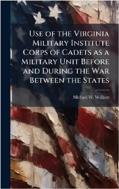 Use of the Virginia Military Institute Corps of Cadets as a Military Unit Before and During the War Between the States by Wallace, Michael W.