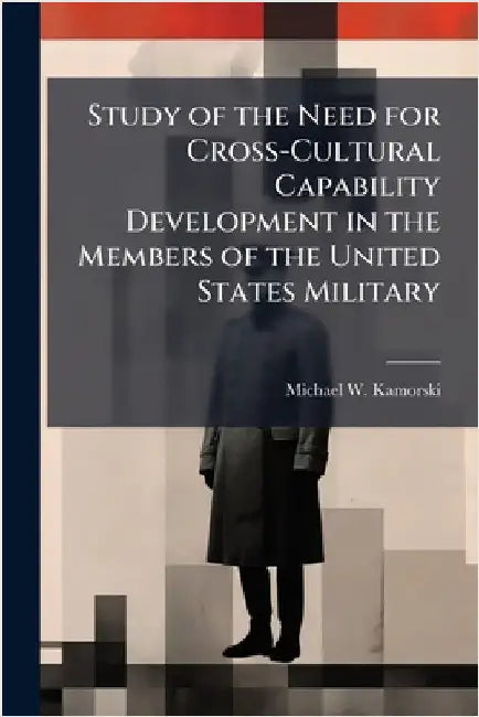 Study of the Need for Cross-Cultural Capability Development in the Members of the United States Military by Kamorski, Michael W.