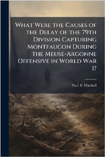 What Were the Causes of the Delay of the 79th Division Capturing Montfaucon During the Meuse-Argonne Offensive in World War I? by Mitchell, Paul B.
