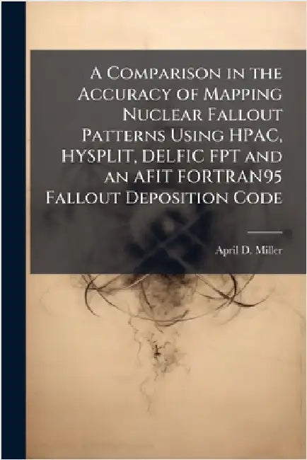 A Comparison in the Accuracy of Mapping Nuclear Fallout Patterns Using HPAC, HYSPLIT, DELFIC FPT and an AFIT FORTRAN95 Fallout Deposition Code by Miller, April D.
