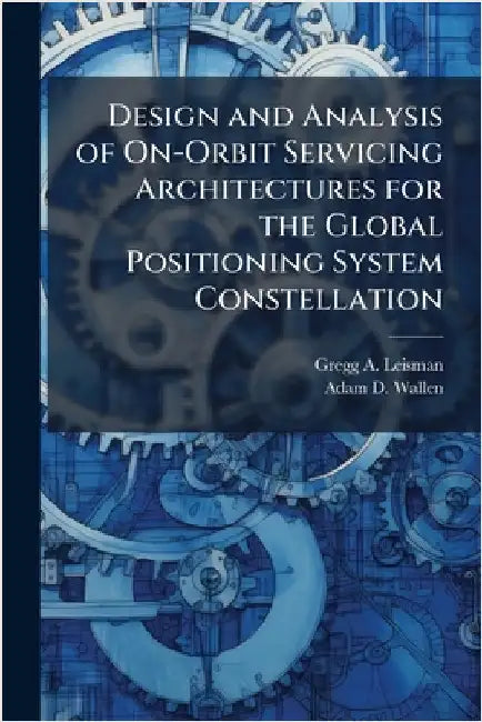 Design and Analysis of On-Orbit Servicing Architectures for the Global Positioning System Constellation by Leisman, Gregg A.