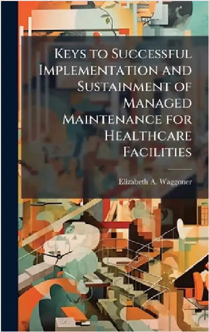 Keys to Successful Implementation and Sustainment of Managed Maintenance for Healthcare Facilities by Waggoner, Elizabeth A.