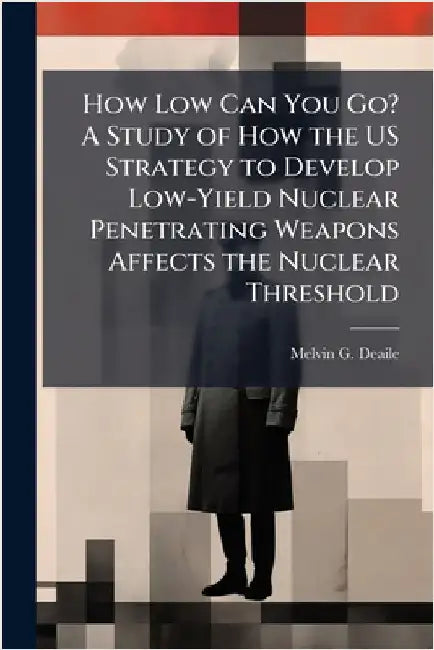 How Low Can You Go? A Study of How the US Strategy to Develop Low-Yield Nuclear Penetrating Weapons Affects the Nuclear Threshold by Deaile, Melvin G.