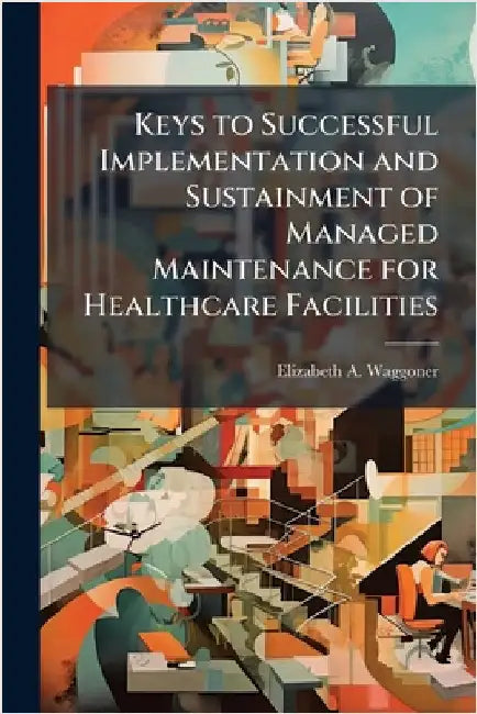 Keys to Successful Implementation and Sustainment of Managed Maintenance for Healthcare Facilities by Waggoner, Elizabeth A.
