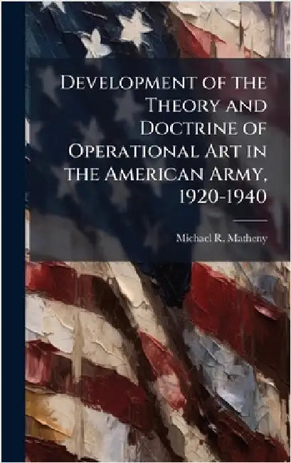 Development of the Theory and Doctrine of Operational Art in the American Army, 1920-1940 by Matheny, Michael R.