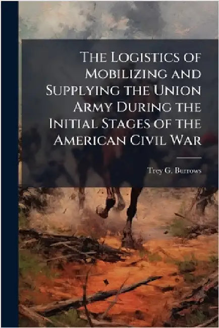 The Logistics of Mobilizing and Supplying the Union Army During the Initial Stages of the American Civil War by Burrows, Trey G.