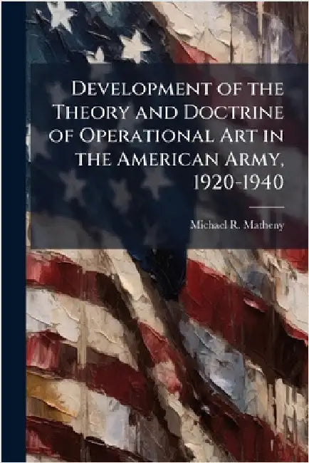 Development of the Theory and Doctrine of Operational Art in the American Army, 1920-1940 by Matheny, Michael R.