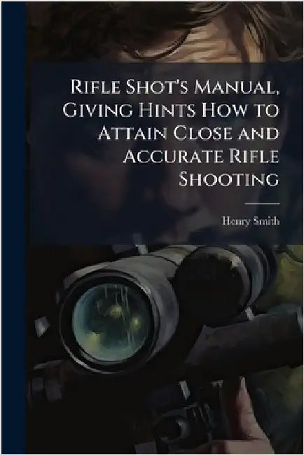 Rifle Shot's Manual, Giving Hints How to Attain Close and Accurate Rifle Shooting by Smith, Henry