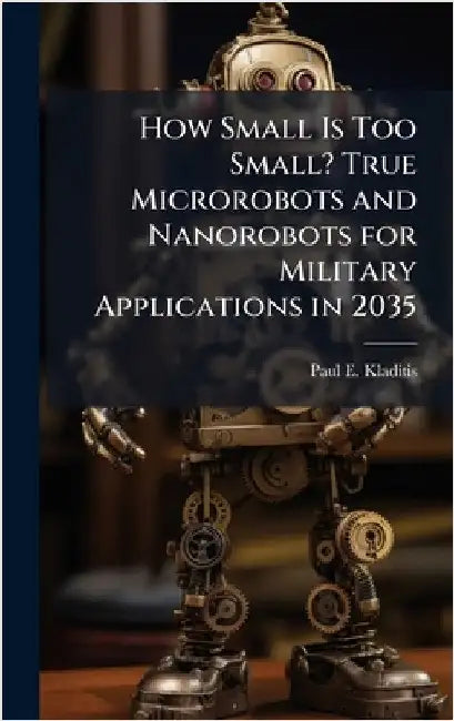 How Small Is Too Small? True Microrobots and Nanorobots for Military Applications in 2035 by Kladitis, Paul E.