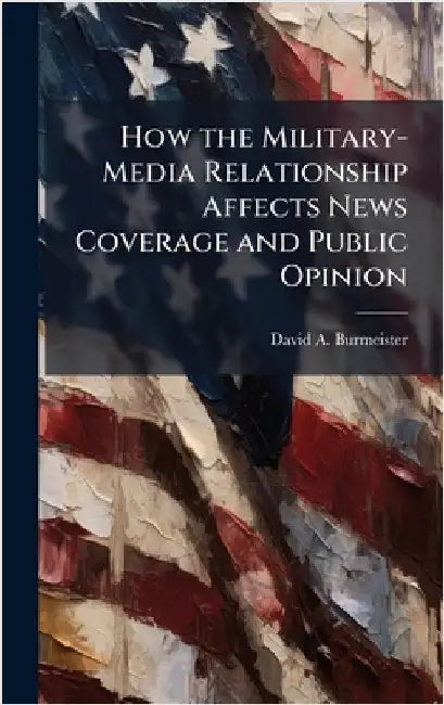 How the Military-Media Relationship Affects News Coverage and Public Opinion by Burmeister, David A.