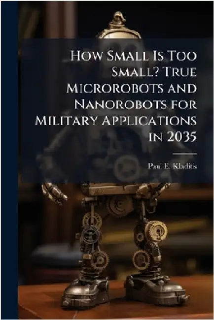 How Small Is Too Small? True Microrobots and Nanorobots for Military Applications in 2035 by Kladitis, Paul E.