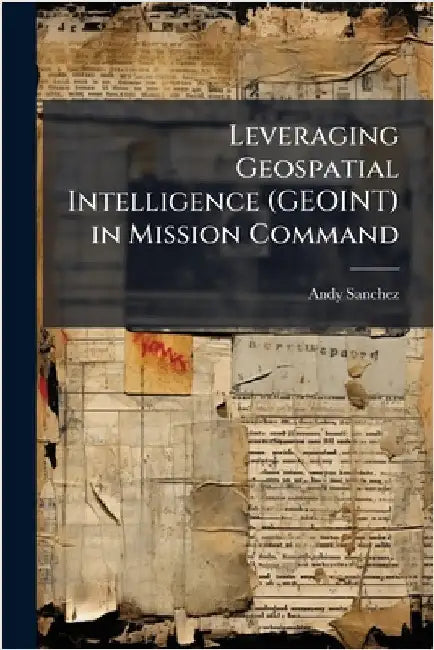 Leveraging Geospatial Intelligence (GEOINT) in Mission Command by Sanchez, Andy